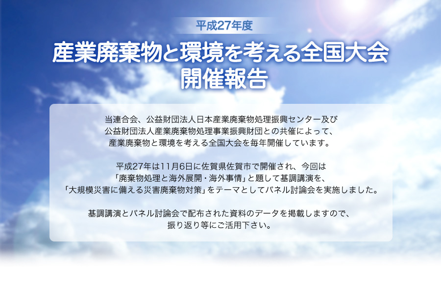 平成27年度　産業廃棄物と環境を考える全国大会 開催報告　当連合会、公益財団法人日本産業廃棄物処理振興センター及び公益財団法人産業廃棄物処理事業振興財団との共催によって、産業廃棄物と環境を考える全国大会を毎年開催しています。平成27年は11月6日に佐賀県佐賀市で開催され、今回は「廃棄物処理と海外展開・海外事情」と題して基調講演を、「大規模災害に備える災害廃棄物対策」をテーマとしてパネル討論会を実施しました。基調講演とパネル討論会で配布された資料のデータを掲載しますので、振り返り等にご活用下さい。